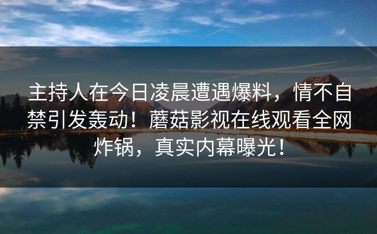 主持人在今日凌晨遭遇爆料，情不自禁引发轰动！蘑菇影视在线观看全网炸锅，真实内幕曝光！