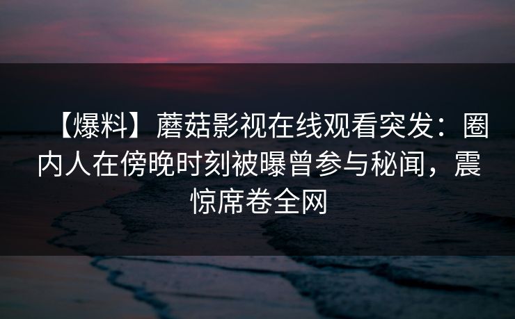 【爆料】蘑菇影视在线观看突发:圈内人在傍晚时刻被曝曾参与秘闻,震惊席卷全网 【爆料】蘑菇影视在线观看突发:圈内人在傍晚时刻被曝曾参与秘闻,震惊席卷全网