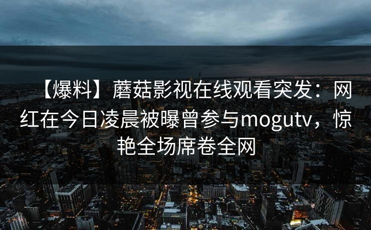 【爆料】蘑菇影视在线观看突发：网红在今日凌晨被曝曾参与mogutv，惊艳全场席卷全网