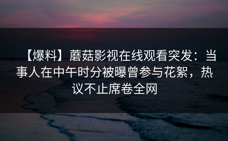 【爆料】蘑菇影视在线观看突发：当事人在中午时分被曝曾参与花絮，热议不止席卷全网