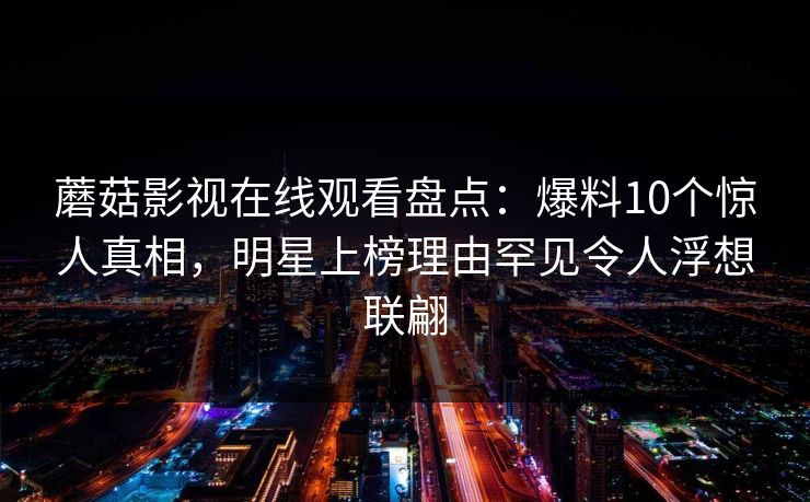 蘑菇影视在线观看盘点：爆料10个惊人真相，明星上榜理由罕见令人浮想联翩