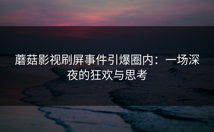 蘑菇影视刷屏事件引爆圈内：一场深夜的狂欢与思考