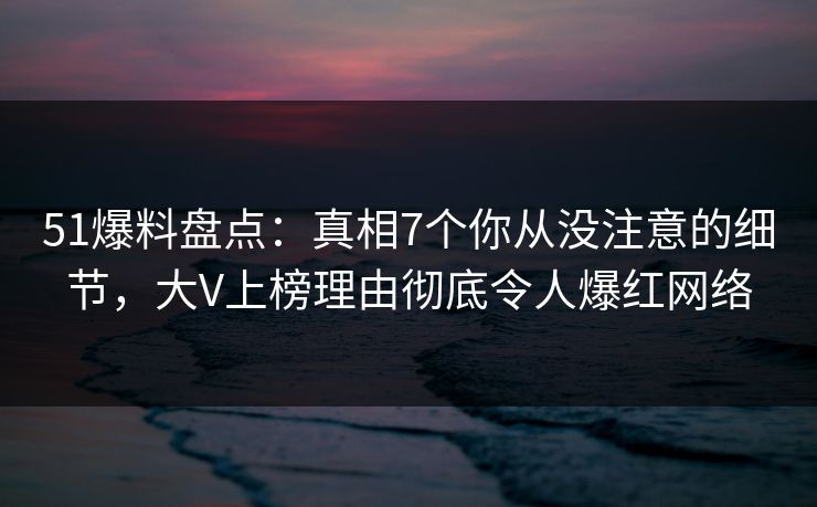 51爆料盘点：真相7个你从没注意的细节，大V上榜理由彻底令人爆红网络