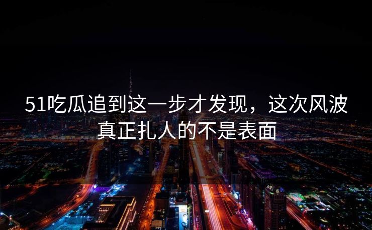 51吃瓜追到这一步才发现，这次风波真正扎人的不是表面