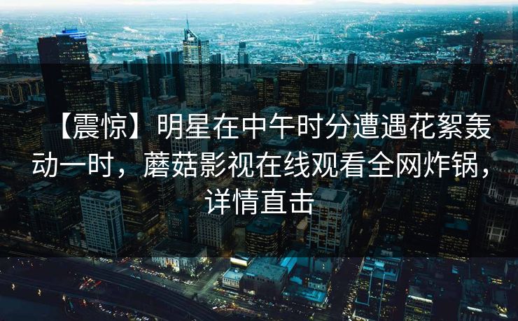 【震惊】明星在中午时分遭遇花絮轰动一时，蘑菇影视在线观看全网炸锅，详情直击