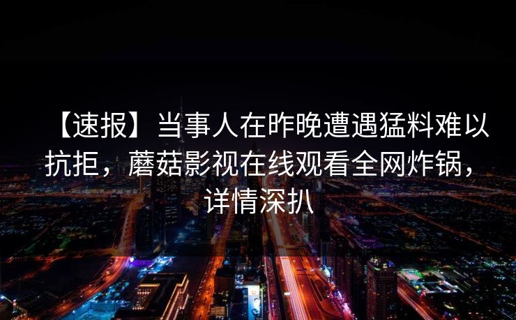 【速报】当事人在昨晚遭遇猛料难以抗拒，蘑菇影视在线观看全网炸锅，详情深扒