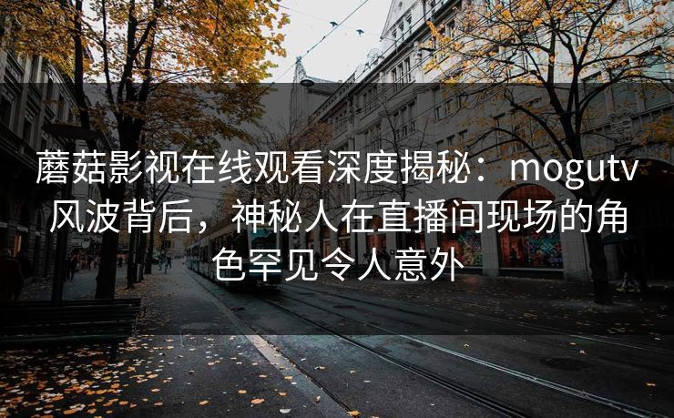 蘑菇影视在线观看深度揭秘:mogutv风波背后,神秘人在直播间现场的角色罕见令人意外 蘑菇影视在线观看深度揭秘:mogutv风波背后,神秘人在直播间现场的角色罕见令人意外