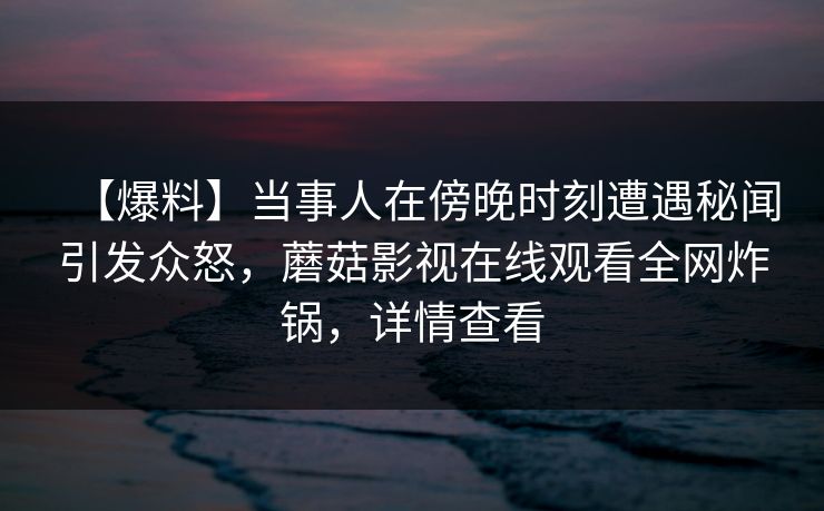 【爆料】当事人在傍晚时刻遭遇秘闻引发众怒，蘑菇影视在线观看全网炸锅，详情查看