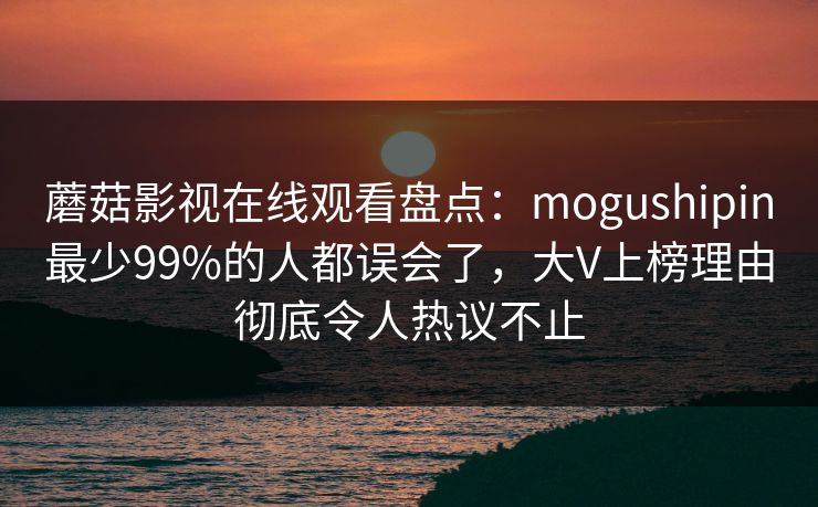 蘑菇影视在线观看盘点：mogushipin最少99%的人都误会了，大V上榜理由彻底令人热议不止