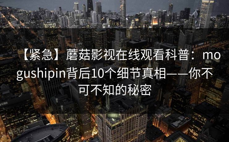 【紧急】蘑菇影视在线观看科普：mogushipin背后10个细节真相——你不可不知的秘密