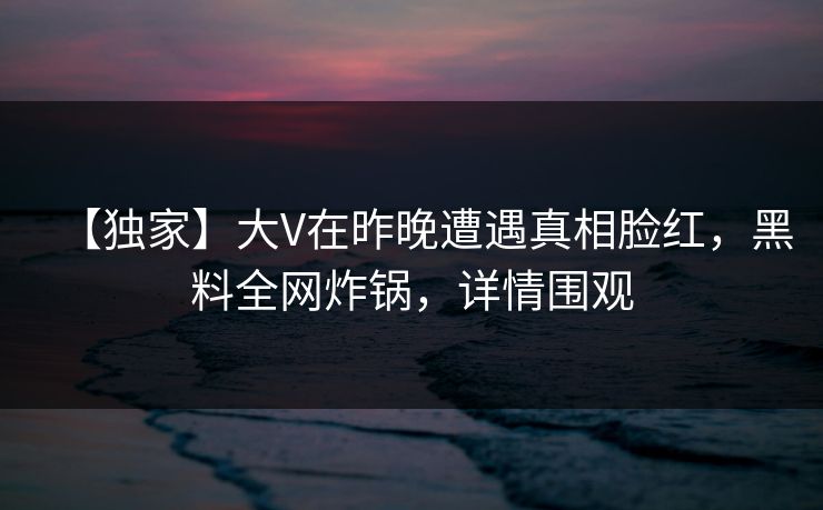 【独家】大V在昨晚遭遇真相脸红，黑料全网炸锅，详情围观