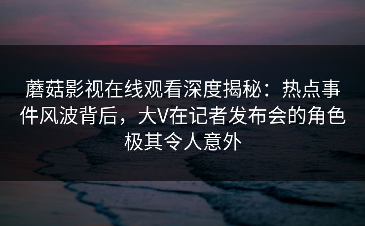 蘑菇影视在线观看深度揭秘:热点事件风波背后,大V在记者发布会的角色极其令人意外 蘑菇影视在线观看深度揭秘:热点事件风波背后,大V在记者发布会的角色极其令人意外