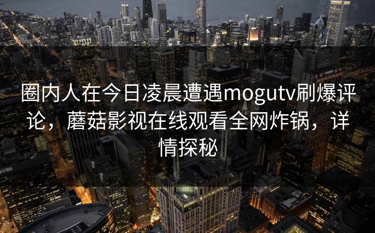 圈内人在今日凌晨遭遇mogutv刷爆评论,蘑菇影视在线观看全网炸锅,详情探秘 圈内人在今日凌晨遭遇mogutv刷爆评论,蘑菇影视在线观看全网炸锅,详情探秘