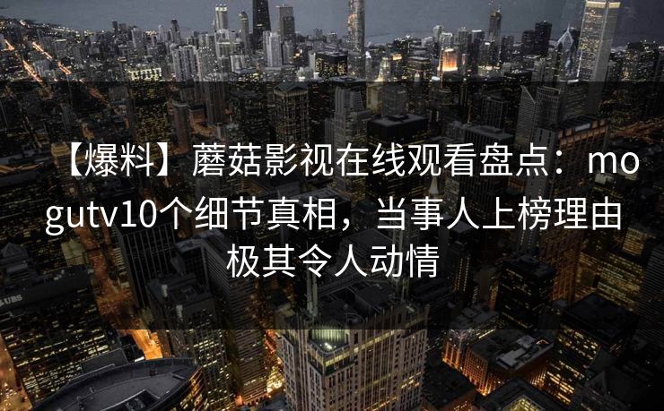 【爆料】蘑菇影视在线观看盘点:mogutv10个细节真相,当事人上榜理由极其令人动情 【爆料】蘑菇影视在线观看盘点:mogutv10个细节真相,当事人上榜理由极其令人动情