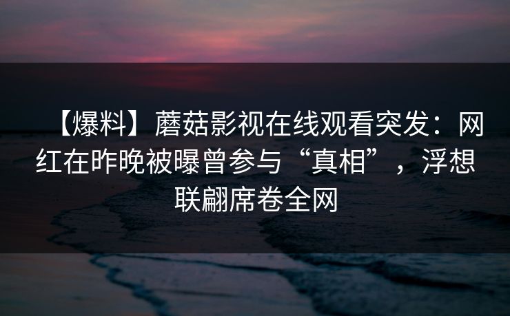 【爆料】蘑菇影视在线观看突发:网红在昨晚被曝曾参与“真相”,浮想联翩席卷全网 【爆料】蘑菇影视在线观看突发:网红在昨晚被曝曾参与“真相”,浮想联翩席卷全网