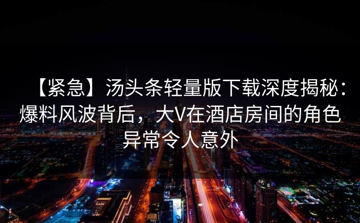 【紧急】汤头条轻量版下载深度揭秘：爆料风波背后，大V在酒店房间的角色异常令人意外