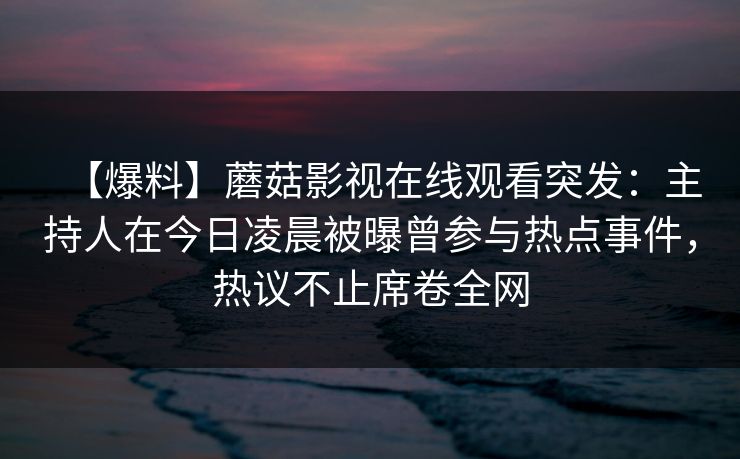 【爆料】蘑菇影视在线观看突发:主持人在今日凌晨被曝曾参与热点事件,热议不止席卷全网 【爆料】蘑菇影视在线观看突发:主持人在今日凌晨被曝曾参与热点事件,热议不止席卷全网