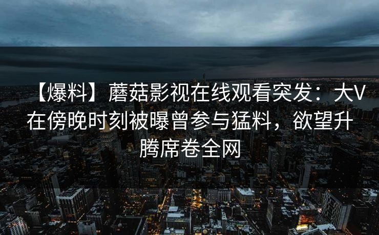 【爆料】蘑菇影视在线观看突发:大V在傍晚时刻被曝曾参与猛料,欲望升腾席卷全网 【爆料】蘑菇影视在线观看突发:大V在傍晚时刻被曝曾参与猛料,欲望升腾席卷全网