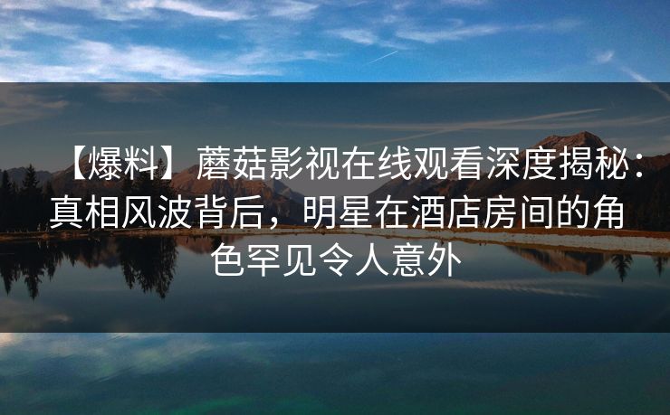 【爆料】蘑菇影视在线观看深度揭秘:真相风波背后,明星在酒店房间的角色罕见令人意外 【爆料】蘑菇影视在线观看深度揭秘:真相风波背后,明星在酒店房间的角色罕见令人意外