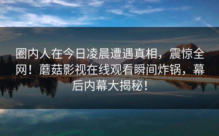 圈内人在今日凌晨遭遇真相,震惊全网!蘑菇影视在线观看瞬间炸锅,幕后内幕大揭秘! 圈内人在今日凌晨遭遇真相,震惊全网!蘑菇影视在线观看瞬间炸锅,幕后内幕大揭秘!