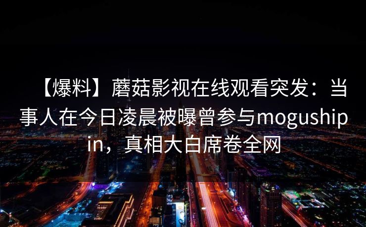【爆料】蘑菇影视在线观看突发:当事人在今日凌晨被曝曾参与mogushipin,真相大白席卷全网 【爆料】蘑菇影视在线观看突发:当事人在今日凌晨被曝曾参与mogushipin,真相大白席卷全网