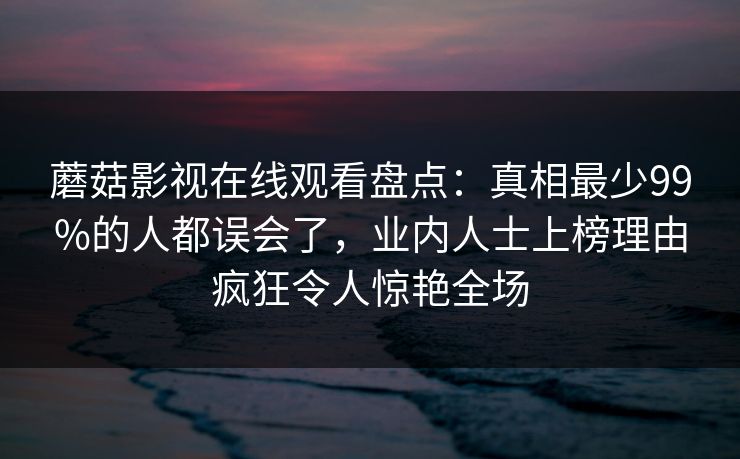 蘑菇影视在线观看盘点:真相最少99%的人都误会了,业内人士上榜理由疯狂令人惊艳全场 蘑菇影视在线观看盘点:真相最少99%的人都误会了,业内人士上榜理由疯狂令人惊艳全场