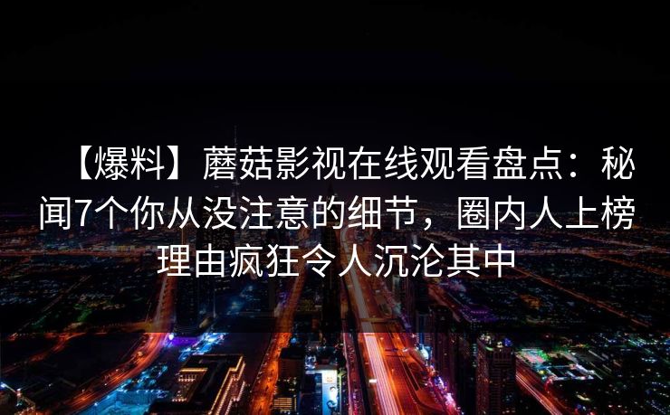 【爆料】蘑菇影视在线观看盘点:秘闻7个你从没注意的细节,圈内人上榜理由疯狂令人沉沦其中 【爆料】蘑菇影视在线观看盘点:秘闻7个你从没注意的细节,圈内人上榜理由疯狂令人沉沦其中