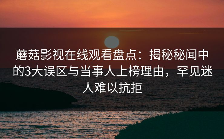 蘑菇影视在线观看盘点:揭秘秘闻中的3大误区与当事人上榜理由,罕见迷人难以抗拒 蘑菇影视在线观看盘点:揭秘秘闻中的3大误区与当事人上榜理由,罕见迷人难以抗拒