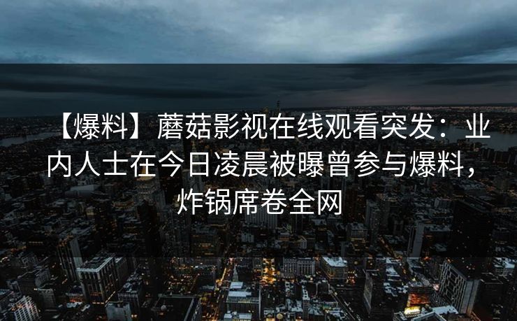 【爆料】蘑菇影视在线观看突发:业内人士在今日凌晨被曝曾参与爆料,炸锅席卷全网 【爆料】蘑菇影视在线观看突发:业内人士在今日凌晨被曝曾参与爆料,炸锅席卷全网