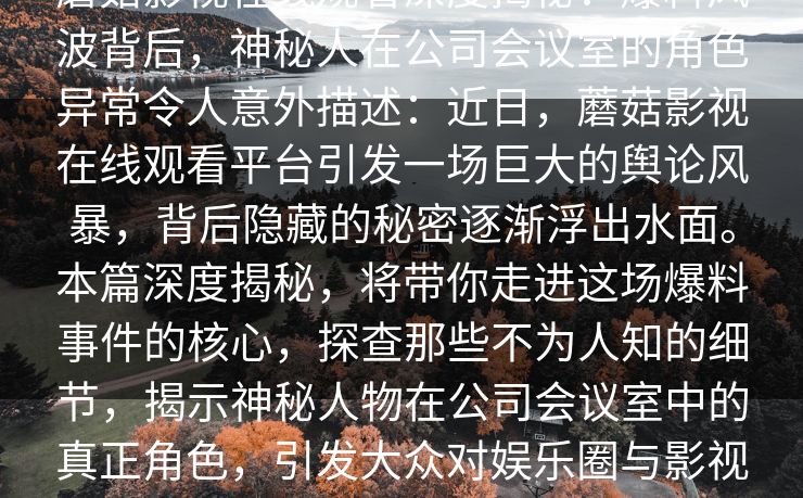 蘑菇影视在线观看深度揭秘:爆料风波背后,神秘人在公司会议室的角色异常令人意外描述:近日,蘑菇影视在线观看平台引发一场巨大的舆论风暴,背后隐藏的秘密逐渐浮出水面。本篇深度揭秘,将带你走进这场爆料事件的核心,探查那些不为人知的细节,揭示神秘人物在公司会议室中的真正角色,引发大众对娱乐圈与影视频道内幕的深思。 蘑菇影视在线观看深度揭秘:爆料风波背后,神秘人在公司会议室的角色异常令人意外描述:近日,蘑菇影视在线观看平台引发一场巨大的舆论风暴,背后隐藏的秘密逐渐浮出水面。本篇深度揭秘,将带你走进这场爆料事件的核心,探查那些不为人知的细节,揭示神秘人物在公司会议室中的真正角色,引发大众对娱乐圈与影视频道内幕的深思。