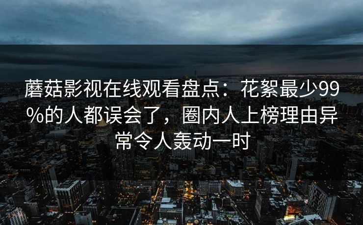 蘑菇影视在线观看盘点：花絮最少99%的人都误会了，圈内人上榜理由异常令人轰动一时