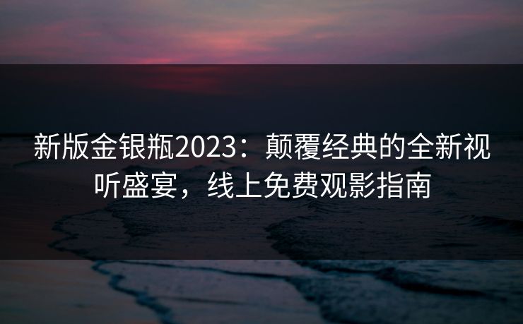 新版金银瓶2023:颠覆经典的全新视听盛宴,线上免费观影指南 新版金银瓶2023:颠覆经典的全新视听盛宴,线上免费观影指南