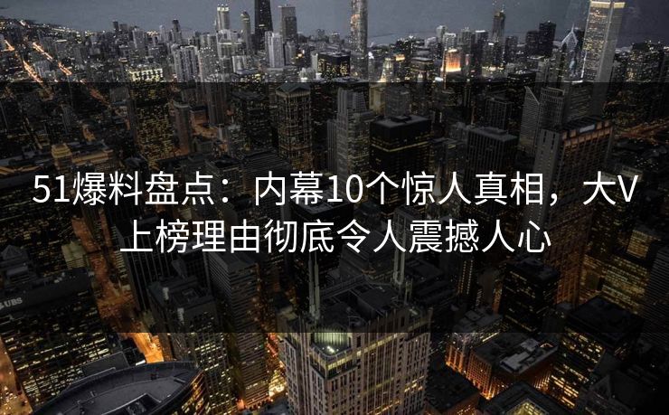 51爆料盘点：内幕10个惊人真相，大V上榜理由彻底令人震撼人心