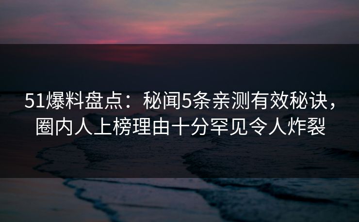 51爆料盘点：秘闻5条亲测有效秘诀，圈内人上榜理由十分罕见令人炸裂