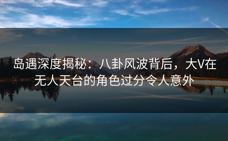 岛遇深度揭秘：八卦风波背后，大V在无人天台的角色过分令人意外
