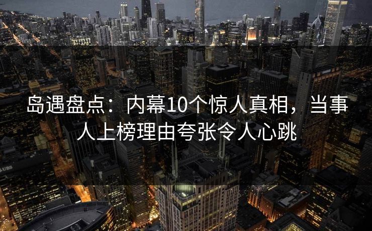 岛遇盘点：内幕10个惊人真相，当事人上榜理由夸张令人心跳