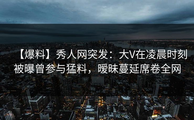 【爆料】秀人网突发：大V在凌晨时刻被曝曾参与猛料，暧昧蔓延席卷全网