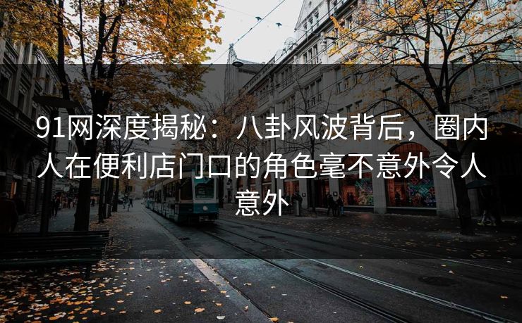 91网深度揭秘：八卦风波背后，圈内人在便利店门口的角色毫不意外令人意外
