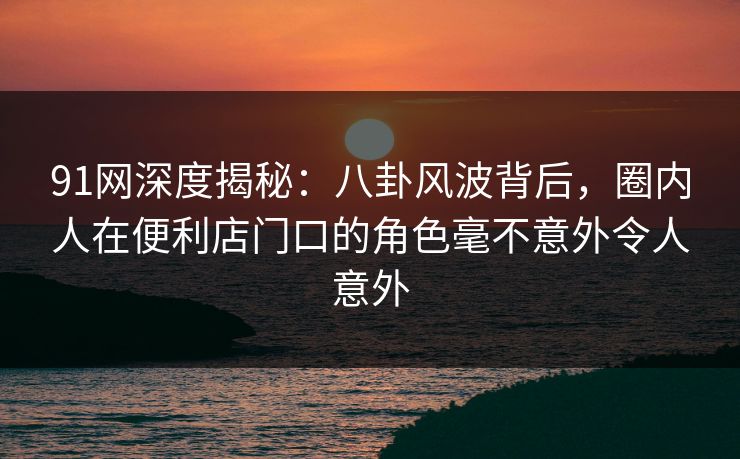 91网深度揭秘：八卦风波背后，圈内人在便利店门口的角色毫不意外令人意外