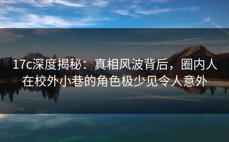 17c深度揭秘：真相风波背后，圈内人在校外小巷的角色极少见令人意外