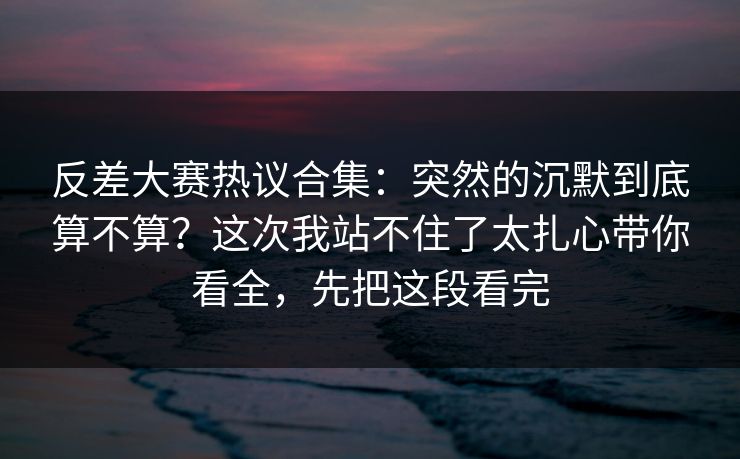 反差大赛热议合集：突然的沉默到底算不算？这次我站不住了太扎心带你看全，先把这段看完