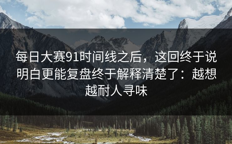 每日大赛91时间线之后，这回终于说明白更能复盘终于解释清楚了：越想越耐人寻味