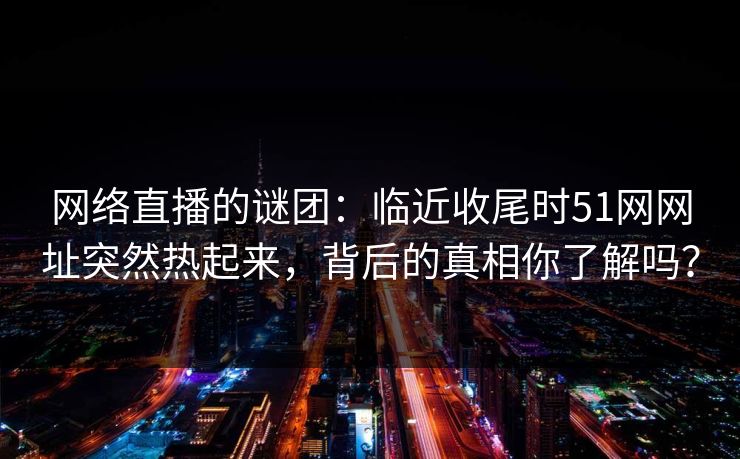 网络直播的谜团：临近收尾时51网网址突然热起来，背后的真相你了解吗？